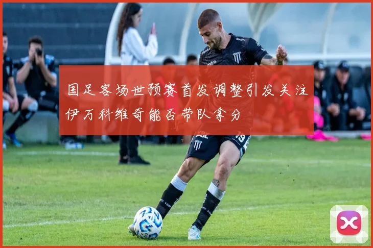 国足客场世预赛首发调整引发关注伊万科维奇能否带队拿分
