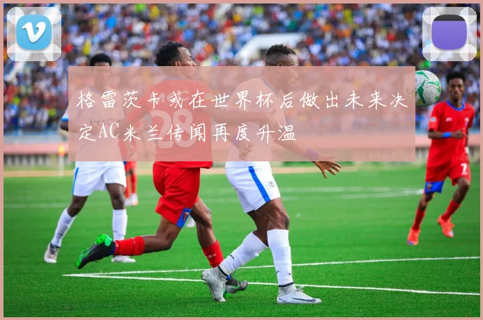 格雷茨卡或在世界杯后做出未来决定AC米兰传闻再度升温