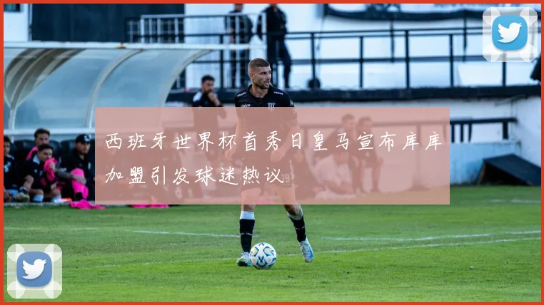 西班牙世界杯首秀日皇马宣布库库加盟引发球迷热议