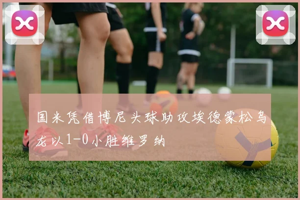 国米凭借博尼头球助攻埃德蒙松乌龙以1-0小胜维罗纳