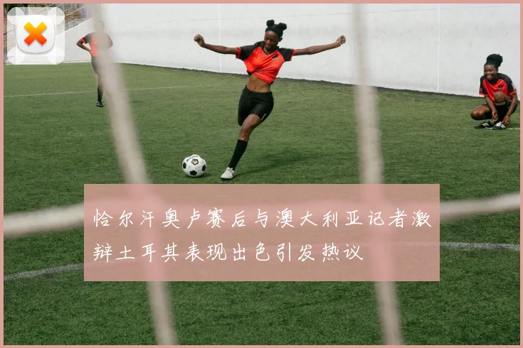 恰尔汗奥卢赛后与澳大利亚记者激辩土耳其表现出色引发热议