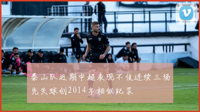 泰山队近期中超表现不佳连续三场先失球创2014年相似纪录