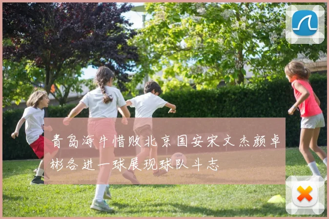 青岛海牛惜败北京国安宋文杰颜卓彬各进一球展现球队斗志