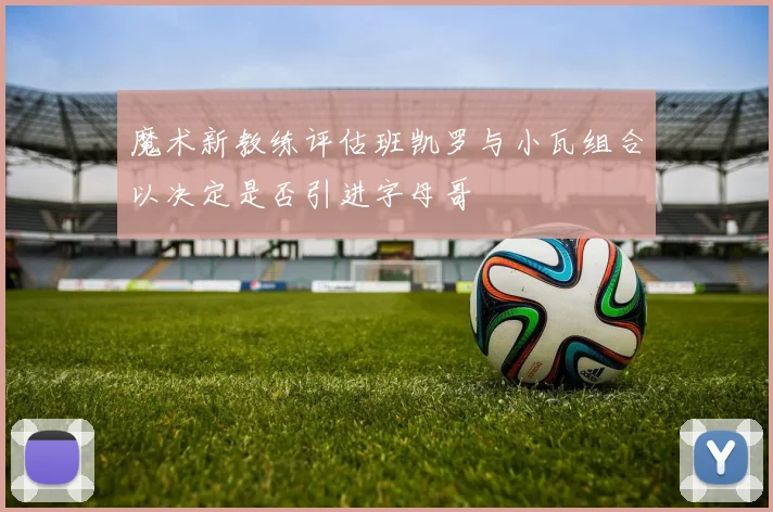 魔术新教练评估班凯罗与小瓦组合以决定是否引进字母哥
