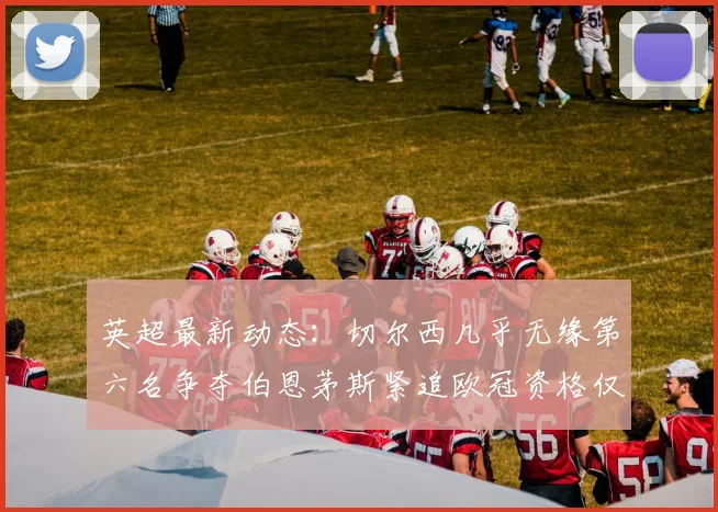 英超最新动态：切尔西几乎无缘第六名争夺伯恩茅斯紧追欧冠资格仅差三分