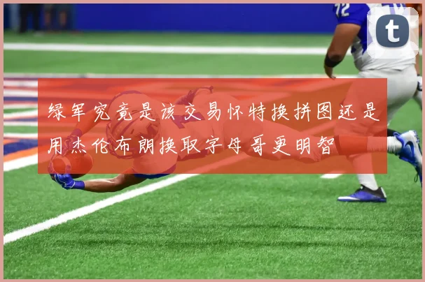 绿军究竟是该交易怀特换拼图还是用杰伦布朗换取字母哥更明智
