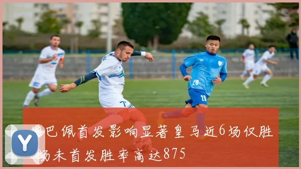 姆巴佩首发影响显著皇马近6场仅胜1场未首发胜率高达875
