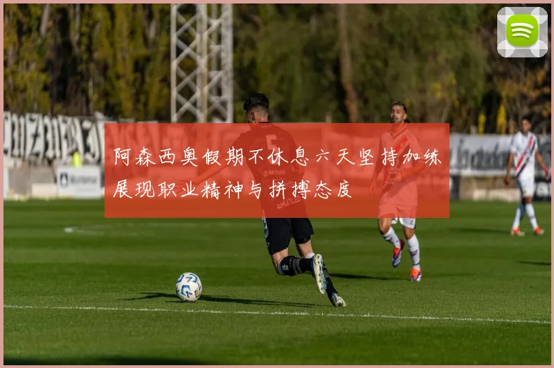 阿森西奥假期不休息六天坚持加练展现职业精神与拼搏态度