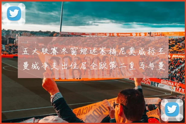 五大联赛冬窗综述塞梅尼奥成标王曼城净支出位居全欧第二皇马与曼联均未投入