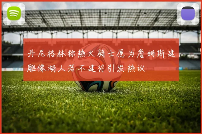 丹尼格林称热火骑士愿为詹姆斯建雕像湖人若不建将引发热议