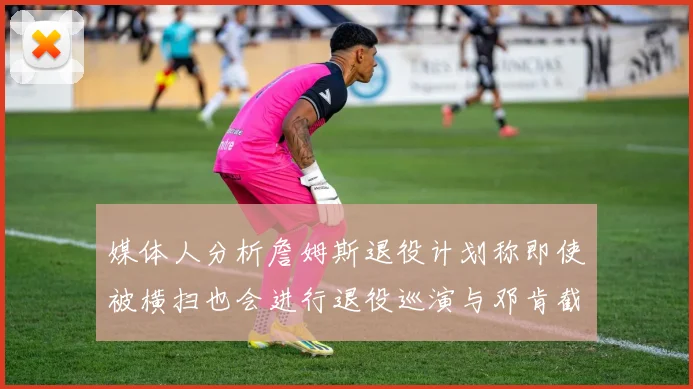 媒体人分析詹姆斯退役计划称即使被横扫也会进行退役巡演与邓肯截然不同