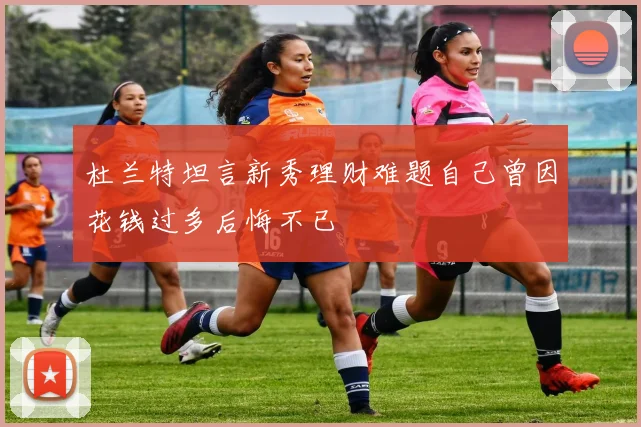 杜兰特坦言新秀理财难题自己曾因花钱过多后悔不已