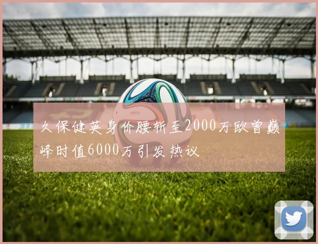 久保健英身价腰斩至2000万欧曾巅峰时值6000万引发热议