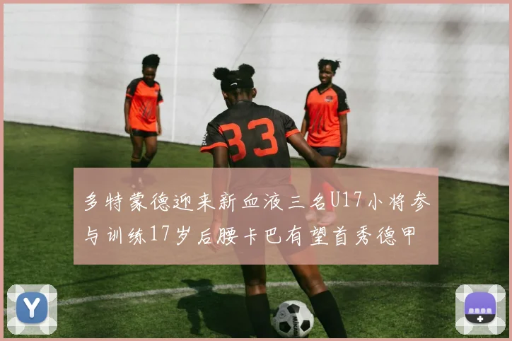 多特蒙德迎来新血液三名U17小将参与训练17岁后腰卡巴有望首秀德甲