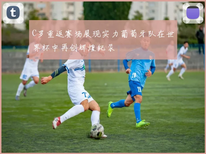 C罗重返赛场展现实力葡萄牙队在世界杯中再创辉煌纪录