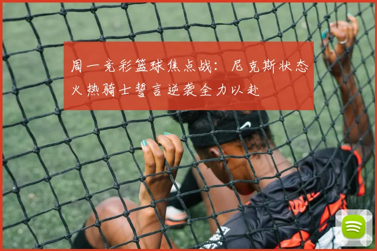 周一竞彩篮球焦点战：尼克斯状态火热骑士誓言逆袭全力以赴