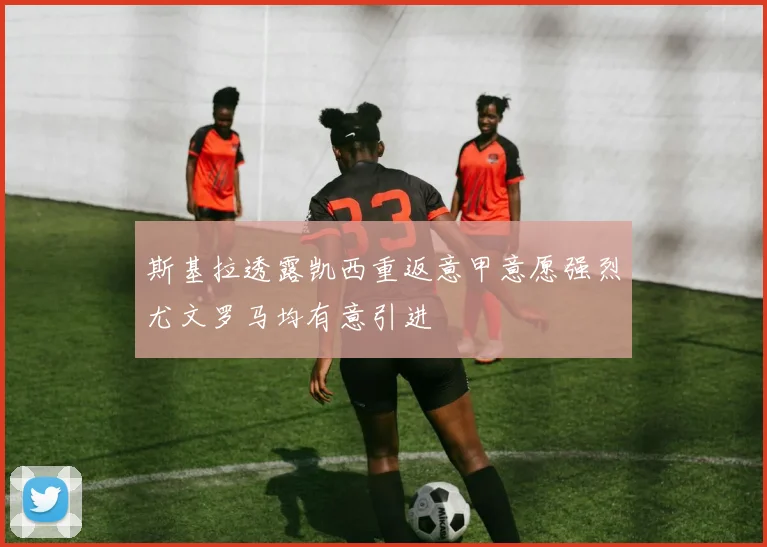 斯基拉透露凯西重返意甲意愿强烈尤文罗马均有意引进