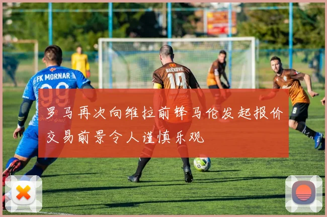 罗马再次向维拉前锋马伦发起报价交易前景令人谨慎乐观
