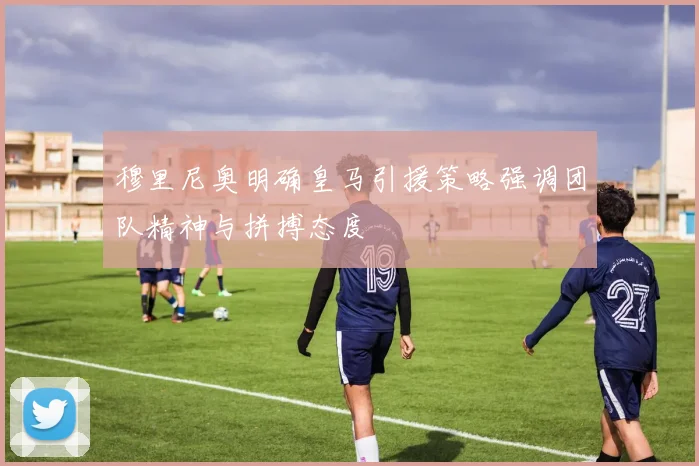 穆里尼奥明确皇马引援策略强调团队精神与拼搏态度