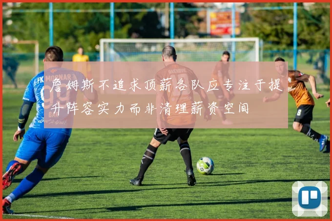 詹姆斯不追求顶薪各队应专注于提升阵容实力而非清理薪资空间