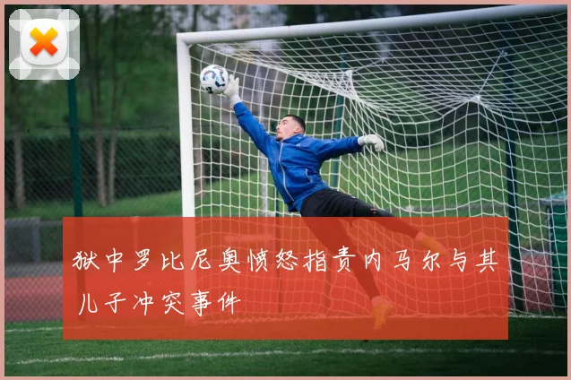 狱中罗比尼奥愤怒指责内马尔与其儿子冲突事件
