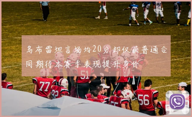 乌布雷坦言场均20分却仅获普通合同期待本赛季表现提升身价
